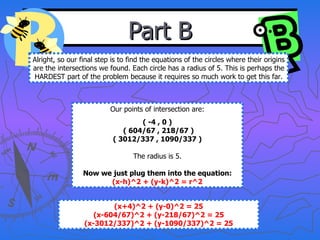 Part B Alright, so our final step is to find the equations of the circles where their origins are the intersections we found. Each circle has a radius of 5. This is perhaps the HARDEST part of the problem because it requires so much work to get this far. Our points of intersection are: ( -4 , 0 ) ( 604/67 , 218/67 ) ( 3012/337 , 1090/337 ) The radius is 5. Now we just plug them into the equation: (x-h)^2 + (y-k)^2 = r^2 (x+4)^2 + (y-0)^2 = 25 (x-604/67)^2 + (y-218/67)^2 = 25 (x-3012/337)^2 + (y-1090/337)^2 = 25 