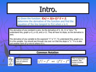 Intro. a) Given the function:  f(x) = 3(x-2)^2 + 2 ,  determine the derivative of the function and find the equation of the line tangent to f(x) when x is 4. The derivative of any constant is zero. So the derivative of 5, 10, 11 is “zero.” To understand this, graph y=5, y=10, and y=11. They all have no slope, so the derivative is zero. The derivative of any variable to the exponent “1” is “1”. To understand this, graph y=x. X is the variable. You should see through rise over run that the slope is “1.” Y=x is also just another form of y=mx+b where m=1. Common Notation This is a common form of Leibniz’s Notation. This is Lagrange’s notation, also known as prime notation. 