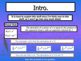 Intro. It is hard to explain this stuff since I’m fairly new to this stuff, so I won’t go into very much detail. Power Rule The derivative of a power of x is equal to the product of the exponent times x with an exponent reduced by 1 For example: Let’s find the derivative of x^6 You can see that n=6. The derivative of x^6 is 6x^5. Now let’s proceed to my question. 