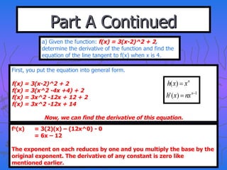 Part A Continued a) Given the function:  f(x) = 3(x-2)^2 + 2 ,  determine the derivative of the function and find the equation of the line tangent to f(x) when x is 4. First, you put the equation into general form. f(x) = 3(x-2)^2 + 2 f(x) = 3(x^2 -4x +4) + 2 f(x) = 3x^2 -12x + 12 + 2 f(x) = 3x^2 -12x + 14 Now, we can find the derivative of this equation. f 1 (x) = 3(2)(x) – (12x^0) - 0 = 6x – 12 The exponent on each reduces by one and you multiply the base by the original exponent. The derivative of any constant is zero like mentioned earlier. 