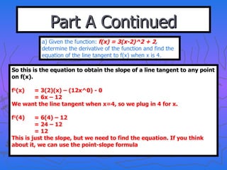 Part A Continued a) Given the function:  f(x) = 3(x-2)^2 + 2 ,  determine the derivative of the function and find the equation of the line tangent to f(x) when x is 4. So this is the equation to obtain the slope of a line tangent to any point on f(x). f 1 (x) = 3(2)(x) – (12x^0) - 0 = 6x – 12 We want the line tangent when x=4, so we plug in 4 for x. f 1 (4) = 6(4) – 12 = 24 – 12 = 12 This is just the slope, but we need to find the equation. If you think about it, we can use the point-slope formula 
