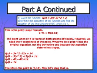Part A Continued a) Given the function:  f(x) = 3(x-2)^2 + 2 ,  determine the derivative of the function and find the equation of the line tangent to f(x) when x is 4. This is the point-slope formula. Y-Y1 = M(X-X1) The point when x=4 is found on both graphs obviously. However, we need the y-coordinate of the point. What we do is plug 4 into the original equation, not the derivative one because that equation determines slopes. f(x) = 3x^2 -12x + 14 f(4) = 3(4^2) -12(4) + 14 f(4) = 48 – 48 +14 f(4) = 14 Therefore, the point is (4,14). Now let’s plug that in. 