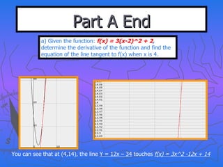 Part A End a) Given the function:  f(x) = 3(x-2)^2 + 2 ,  determine the derivative of the function and find the equation of the line tangent to f(x) when x is 4. You can see that at (4,14), the line  Y = 12x – 34  touches  f(x) = 3x^2 -12x + 14 