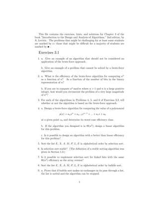 This ﬁle contains the exercises, hints, and solutions for Chapter 3 of the
book ”Introduction to the Design and Analysis of Algorithms,” 2nd edition, by
A. Levitin. The problems that might be challenging for at least some students
are marked by ; those that might be diﬃcult for a majority of students are
marked by .

   Exercises 3.1
  1. a. Give an example of an algorithm that should not be considered an
     application of the brute-force approach.

     b. Give an example of a problem that cannot be solved by a brute-force
     algorithm.
  2. a. What is the eﬃciency of the brute-force algorithm for computing an
     as a function of n? As a function of the number of bits in the binary
     representation of n?

     b. If you are to compute an mod m where a > 1 and n is a large positive
     integer, how would you circumvent the problem of a very large magnitude
     of an ?
  3. For each of the algorithms in Problems 4, 5, and 6 of Exercises 2.3, tell
     whether or not the algorithm is based on the brute-force approach.
  4. a. Design a brute-force algorithm for computing the value of a polynomial

                     p(x) = an xn + an−1 xn−1 + ... + a1 x + a0

     at a given point x0 and determine its worst-case eﬃciency class.

     b. If the algorithm you designed is in Θ(n2 ), design a linear algorithm
     for this problem.

     c. Is it possible to design an algorithm with a better than linear eﬃciency
     for this problem?
  5. Sort the list E, X, A, M, P, L, E in alphabetical order by selection sort.
  6. Is selection sort stable? (The deﬁnition of a stable sorting algorithm was
     given in Section 1.3.)
  7. Is it possible to implement selection sort for linked lists with the same
     Θ(n2 ) eﬃciency as the array version?
  8. Sort the list E, X, A, M, P, L, E in alphabetical order by bubble sort.
  9. a. Prove that if bubble sort makes no exchanges on its pass through a list,
     the list is sorted and the algorithm can be stopped.


                                      1
 