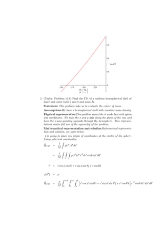 30




                                                                                  20




                                                                                       t         [s]
                                                                                           liftoff




                                                                                  10




               K                  K                      K          K
                                                                                  0

                  280                 270                 260        250

                                                    dm        kg
                                                    dt         s

5. (Taylor, Problem 10.6) Find the CM of a uniform hemispherical shell of
   inner and outer radii a and b and mass M .
  Statement This problem asks us to evaluate the center of mass.
  AssumptionsWe have a hemispherical shell with constant mass density.
  Physical representationThis problem seems like it works best with spher-
  ical coordinates. We take the x and y axis along the plane of the cut, and
  have the z-axis pointing upwards through the hemisphere. This represen-
  tations makes full use of the symmetry of the problem.
  Mathematical representation and solutionMathematical representa-
  tion and solution, see parts below.
   I’m going to place my origin of coordinates at the center of the sphere.
  Using spherical coordinates:
                 ∫
              1
  ⃗
  RCM =             ρ(⃗′ ) ⃗′ dτ ′
                      r r
             M
                   ∫ ∫ ∫
              1
                                      ρ(⃗′ ) ⃗′ r′ dr′ sinθ dϕ′ dθ′
                                                          2
          =                             r r
              M


      ⃗
      r                                              ˆ
          = r cos ϕ sin θˆ + r sin ϕ sin θˆ + r cos θk
                         ı                ȷ


   ρ(⃗′ ) =
     r        ρ
                   ∫        π/2   ∫   2π    ∫   b   [                                                       ]
              ρ
  ⃗
  RCM     =                                             r′ cos ϕ′ sin θ′ˆ + r′ sin ϕ′ sin θ′ ȷ + r′ cos θ′ k r′ sinθ dr′ dϕ′ dθ′
                                                                        ı                    ˆ             ˆ 2
              M         0         0         a
 