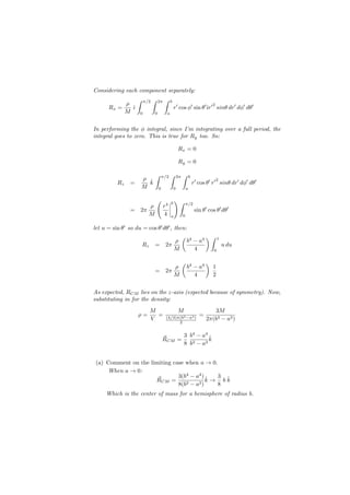 Considering each component separately:
                    ∫   π/2   ∫       2π   ∫       b
              ρ
                                                       r′ cos ϕ′ sin θ′ˆr′ sinθ dr′ dϕ′ dθ′
                                                                                       2
      Rx =      ˆ
                ı                                                      ı
              M     0             0            a


In performing the ϕ integral, since I’m integrating over a full period, the
integral goes to zero. This is true for Ry too. So:

                                                           Rx = 0

                                                           Ry = 0

                                  ∫       π/2      ∫       2π   ∫       b
                        ρ ˆ
                                                                            r′ cos θ′ r′ sinθ dr′ dϕ′ dθ′
                                                                                           2
         Rz    =          k
                        M             0                0            a

                                  (                b
                                                       )∫
                                                                    π/2
                    ρ                      r4
               = 2π                                                          sin θ′ cos θ′ dθ′
                    M                      4       a            0


let u = sin θ′ so du = cos θ′ dθ′ , then:
                                       (       )∫ 1
                                     ρ b4 − a4
                    Rz = 2π                         u du
                                    M     4      0


                                                                (                  )
                                                       ρ            b4 − a4            1
                                  = 2π
                                                       M               4               2

As expected, RCM lies on the z-axis (expected because of symmetry). Now,
substituting in for the density:
                          M                                M                          3M
                    ρ=      =                                                  =
                          V                 (4/3)π(b3 −a3 )                        2π(b3 − a3 )
                                                  2


                                          ⃗     3 b4 − a4 ˆ
                                          RCM =           k
                                                8 b3 − a3


(a) Comment on the limiting case when a → 0.
    When a → 0:
                              3(b4 − a4 ) ˆ  3 ˆ
                      ⃗
                     RCM =       3 − a3 )
                                          k→ bk
                              8(b            8
     Which is the center of mass for a hemisphere of radius b.
 