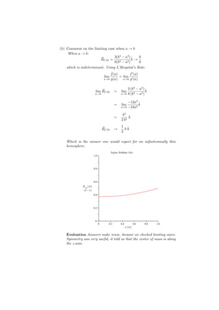 (b) Comment on the limiting case when a → b
     When a → b:
                                 3(b4 − a4 ) ˆ  0
                         ⃗
                        RCM =                k→
                                 8(b3 − a3 )    0
    which is indeterminant. Using L’Hospital’s Rule:
                                    f (a)       f ′ (a)
                                lim       = lim ′
                                a→b g(a)    a→b g (a)



                           ⃗                       3 (b4 − a4 ) ˆ
                       lim RCM           =     lim              k
                       a→b                     a→b 8 (b3 − a3 )


                                                   −12a3 ˆ
                                         =     lim       k
                                               a→b −24a2


                                                b3 ˆ
                                         =          k
                                               2 b2
                                               1 ˆ
                                ⃗
                                RCM      →       bk
                                               2

    Which is the answer one would expect for an inﬁnitesimally thin
    hemisphere.
                                      Taylor, Problem 10.6
                      1.0


                      0.8


                      0.6
              Rcm m
               b =1
                      0.4


                      0.2


                       0
                            0      0.2         0.4           0.6   0.8   1.0
                                                     a m

    Evaluation Answers make sense, because we checked limiting cases.
    Symmetry was very useful, it told us that the center of mass is along
    the z-axis.
 