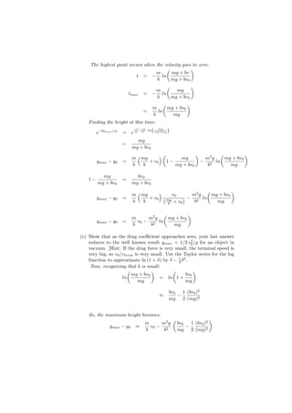 The highest point occurs when the velocity goes to zero:
                                       (           )
                                  m       mg + bv
                         t = − ln
                                   b     mg + bv0
                                       (          )
                                   m       mg
                         tmax   = − ln
                                   b     mg + bv0
                                         (          )
                                     m     mg + bv0
                                =      ln
                                     b       mg
    Finding the height at this time:
                         −b −m
                                   ( mg )
       e−btmax /m = e m b
                                 ln mg+bv
                                          0


                            mg
                     =
                          mg + bv0

                          m ( mg      )(      mg
                                                     )
                                                        m2 g
                                                              (
                                                                mg + bv0
                                                                         )
         ymax − y0   =           + v0    1−            − 2 ln
                          b    b            mg + bv0     b        mg

           mg               bv0
    1−               =
         mg + bv0         mg + bv0
                                                        (          )
                          m ( mg     )     v0      m2 g   mg + bv0
         ymax − y0   =           + v0 ( mg      ) − 2 ln
                          b    b         b + v0
                                                    b       mg

                                     (          )
                          m     m2 g   mg + bv0
         ymax − y0   =      v0 − 2 ln
                          b      b       mg

(c) Show that as the drag coeﬃcient approaches zero, your last answer
                                                      2
    reduces to the well known result ymax = 1/2 v0 /g for an object in
    vacuum. [Hint: If the drag force is very small, the terminal speed is
    very big, so v0 /vterm is very small. Use the Taylor series for the log
    function to approximate ln (1 + δ) by δ − 1 δ 2 .
                                                2
     Now, recognizing that b is small:
                        (          )         (         )
                          mg + bv0                 bv0
                     ln               = ln 1 +
                            mg                     mg

                                           bv0   1 (bv0 )2
                                       ≈       −
                                           mg 2 (mg)2


    So, the maximum height becomes:
                                              (                     )
                                m     m2 g        bv0   1 (bv0 )2
              ymax − y0    ≈      v0 − 2              −
                                b      b          mg 2 (mg)2
 