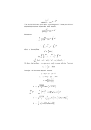 mdv ′
                                                           = dt′
                                       mg sin(θ) − kmv ′ 2
Note that as usual the mass of the object drops out! Gravity and acceler-
ation always contain mass in the same manner.
                                               dv ′
                                                           = dt′
                                         g sin(θ) − kv ′ 2
Integrating:
                           ∫                                     ∫
                                   v
                                             dv ′                        t
                                                        =                    dt′
                               0       g sin θ − kv ′ 2              0


                                            ∫                        ∫
                                        1           v
                                                            dv ′                 t
                                   −                             =                   dt′
                                        k       0       v ′ − c2
                                                           2
                                                                             0
where we have deﬁned
                                       g
                                         sin(θ) c2 =
                                       k
                             ∫ v[                ] ∫ t
                           1      dv ′      dv ′
                        −               − ′       =    dt′
                          2ck 0 v ′ − c v + c       0
              1
                  −
                 [ln(|v − c|) − ln(c) − ln(v + c) + ln(c)] = t
             2ck
We know that we have v < c, we never reach terminal velocity. Therefore
                                                    c−v
                                            ln(         ) = −2ckt
                                                    c+v
Solve for v so that I can ﬁnd the distance:

                                       (c − v) = (c + v)e−2ckt

                            v(1 + e−2ckt ) = c(1 − e−2ckt )
                                                          1 − e−2ckt
                                             v=c
                                                          1 + e−2ckt
                           √              (√        )
                            g sin θ
                  v    =            tanh t kg sin θ
                               k
        ∫    d           ∫ t √              ( √         )
                                g sin θ
                 dx′   =                tanh t′ kg sin θ dt′
         0                0        k
                           √                           [    ( √          )]
                                   g sin θ    1                                            t
                  d    =                   √         ln cosh t′ kg sin θ
                                      k     kg sin θ                                       0

                           1 [      (√          )]
                  d    =     ln cosh t kg sin θ
                           k
 