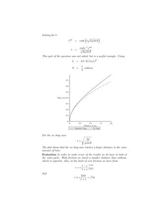 Solving for t:
                                               (√          )
                               ekd       = cosh t kg sin θ

                                               cosh−1 ekd
                                   t =          √
                                                 kg sin θ
This part of the question was not asked, but is a useful example. Using:
                                                                    2
                                     k    =     0.5 N/(m/s)
                                                    π
                                     θ    =           radians
                                                    3


                        0.7

                        0.6

                        0.5

             Time, t [s] 0.4

                        0.3

                        0.2

                        0.1

                          0
                               0              0.5           1.0             1.5   2.0
                                                      Distance , d m
                                         Quadratic Drag           No Drag

For the no drag case:                               √
                                                          2d
                                           t=
                                                        g sin θ
The plot shows that the no drag case reaches a larger distance in the same
amount of time.
Evaluation In order to make sense of the results we do have to look at
the extra parts. With friction we travel a smaller distance than without,
which is expected. Also, in the limit of zero friction we have from
                                                    1 − e−2ckt
                                         v=c
                                                    1 + e−2ckt
that
                                               2ckt
                                         v≈c        = c2 kt
                                               1+1
 
