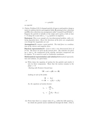 , or
                                    v = g sin(θ)t
  as expected.

3. (Taylor, Problem 2-55) A charged particle of mass m and positive charge q
   moves in uniform electric and magnetic ﬁelds, E pointing in the y-direction
   and B in the z-direction (an arrangement called “crossed E and B ﬁelds”).
   Suppose the particle is initially at the origin and is given a kick at time
   t = 0 along the x-axis with vx = vx0 (positive or negative).
  Statement This is an example of a two-dimensional problem, with a ve-
  locity dependent force. Hence the directions of the force are complicated,
  even though the magnitudes are not.
  AssumptionsWe assume a point particle. The total force is a combina-
  tion of the electric and magnetic force.
  Physical representationWe need to write a two dimensional form of
  F=ma. The forces are given by the Lorentz force. The velocities are given
  by vx and vy , the components of the velocity, and these components can
  be negative. It is easiest to work in Carthesian coordinates.
  Mathematical representation and solutionMathematical representa-
  tion and solution, see parts below.

   (a) Write down the equation of motion for the particle and resolve it
       into its three components. Show that the motion remains in the
       plane z = 0
        Starting with Newton’s Second Law:

                              ΣF = mv = q(E + v × B)
                                    ˙

         Looking at each of the ﬁelds:

                                    E = E0 ˆ
                                           j
                             v × B = vy B 0 ˆ − vx B 0 ȷ
                                            ı          ˆ

         So, the equations of motion become:
                                         qB0
                               vx
                               ˙     =       vy
                                          m
                                         q
                               vy
                               ˙     =     (E0 − B0 vx )
                                         m



   (b) Prove that there is a unique value of vx0 , called the drift speed ddr ,
       for which the particle moves undeﬂected through the ﬁelds. (This is
 