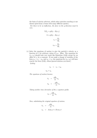 the basis of velocity selectors, which select particles traveling at one
    chosen speed from a beam with many diﬀerent speeds.)
     For there to be no deﬂection, the force in the y-direction must be
    zero.

                           ΣFy = q(E0 − B0 vx )

                             0 = q(E0 − B0 vx )

                                                 E0
                                          vx =
                                                 B0

                                                 E0
                                         vdr =
                                                 B0


(c) Solve the equations of motion to give the particle’s velocity as a
    function of t, for arbitrary values of vx0 . [Hint: The equations for
    (vx , vy ) should look very much like Equations (2.86) except for an
    oﬀset of vx by a constant. If you make a change of variables of the
    form ux = vx − vdr and uy = vy , the equations for (ux , uy ) will have
    exactly the form (2.68), whose general solution you know.]
     Letting

                                   ux    = vx − vdr

                            uy = vy

    The equations of motion become:
                                          qB0
                              ux
                              ˙     =         uy
                                           m
                                            qB0
                              uy
                              ˙     = −         ux
                                             m

    Taking another time derivative of the x equation yields:
                                        qB0
                              ux =
                              ¨             uy
                                            ˙
                                         m


    Now, substituting the original equation of motion:
                                   qB0
                      ux
                      ¨    = −         ux
                                    m
                      ux   = A sin ω t + B cos ω t
 