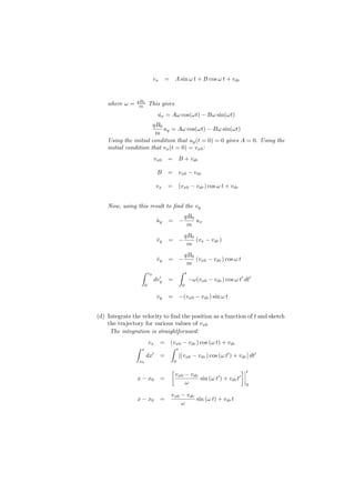 vx     = A sin ω t + B cos ω t + vdr


                qB0
    where ω =    m           This gives
                                   u˙x = Aω cos(ωt) − Bω sin(ωt)
                       qB0
                           uy = Aω cos(ωt) − Bω sin(ωt)
                        m
    Using the initial condition that uy (t = 0) = 0 gives A = 0. Using the
    initial condition that vx (t = 0) = vx0 :
                                  vx0      =       B + vdr

                                   B       =       vx0 − vdr

                                   vx      =       (vx0 − vdr ) cos ω t + vdr


    Now, using this result to ﬁnd the vy
                                                       qB0
                                   uy
                                   ˙       = −             ux
                                                        m
                                                       qB0
                                   vy
                                   ˙       = −             (vx − vdr )
                                                        m
                                                       qB0
                                   vy
                                   ˙       = −             (vx0 − vdr ) cos ω t
                                                        m
                    ∫        vy                    ∫    t
                                    ′
                                  dvy      =                −ω(vx0 − vdr ) cos ω t′ dt′
                         0                          0

                                   vy      = −(vx0 − vdr ) sin ω t


(d) Integrate the velocity to ﬁnd the position as a function of t and sketch
    the trajectory for various values of vx0
     The integration is straightforward:
                             vx        = (vx0 − vdr ) cos (ω t) + vdr
                ∫    x                   ∫ t
                         dx′           =     [(vx0 − vdr ) cos (ω t′ ) + vdr ] dt′
                    x0                         0

                                            [                                     ]   t
                                                vx0 − vdr
                x − x0                 =                  sin (ω t′ ) + vdr t′
                                                    ω                                 0

                                            vx0 − vdr
                x − x0                 =              sin (ω t) + vdr t
                                                ω
 