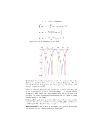 vy       = −(vx0 − vdr ) sin (ω t)
                      ∫    y                        ∫     t
                                     ′
                                dy       = −                  (vx0 − vdr ) sin (ω t′ ) dt′
                          y0                          0

                                                                               t
                                                   vx0 − vdr
                       y − y0            =                   cos (ω t′ )
                                                       ω                       0

                                    vx0 − vdr
                       y − y0            =    [cos (ω t) − 1]
                                        ω
        Trajectories can be oscillatory or run back.


                                0.0          2.5              5.0      7.5      10.0     12.5
                          0.0




                       −0.5




                       −1.0




                       −1.5




                       −2.0



   Evaluation We found several familiar results. The condition for no de-
   ﬂection was found in Ph213, as was the cyclotron frequency. We can
   also set the electric ﬁeld equal to zero, which gives vdr = 0 and the orbit
   becomes a circle as expected.
4. (Thorton & Marion, Problem 9-60) A rocket has an initial mass of 7 × 104
   kg and on ﬁring burns its fuel at a rate of 250 kg/s. The exhaust velocity
   is 2500 m/s. If the rocket has a vertical ascent from rest on the earth, how
   long after the rocket engines ﬁre will the rocket lift oﬀ? What is wrong
   with the design of this rocket?
   StatementAn application of what we did in class, but now using realistic
   numbers. We are asked about the conditions for lift-oﬀ for a rocket, and
   need to check if the thrust is strong enough.
   AssumptionsThe fuel is spent at a constant rate, and we do not take
   into account how the exhaust gas hits the launch pad.
 
