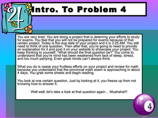 Intro. To Problem 4 You are very tired. You are doing a project that is deterring your efforts to study for exams. You feel that you will not be prepared for exams because of that certain project. Today is the due date of your project and it is 3:25 AM. You still need to think of one question. Then after that, you’re going to need to provide an explanation for it and post it on your website to showcase your project. You keep thinking to yourself, “What should the final question be?” You come to understand that you’re mind has been weakened from lack of sleep, stress, and too much partying. Even great minds can’t always think. What you do is cease your fruitless efforts on your project and review for math because you understand that the provincial math exam is approaching in about 4 days. You grab some sheets and begin reading. You look at one certain question. Just by looking at it, you freeze up from not knowing how to answer it.  Well well, let’s take a look at that question again… Muahaha!!! 