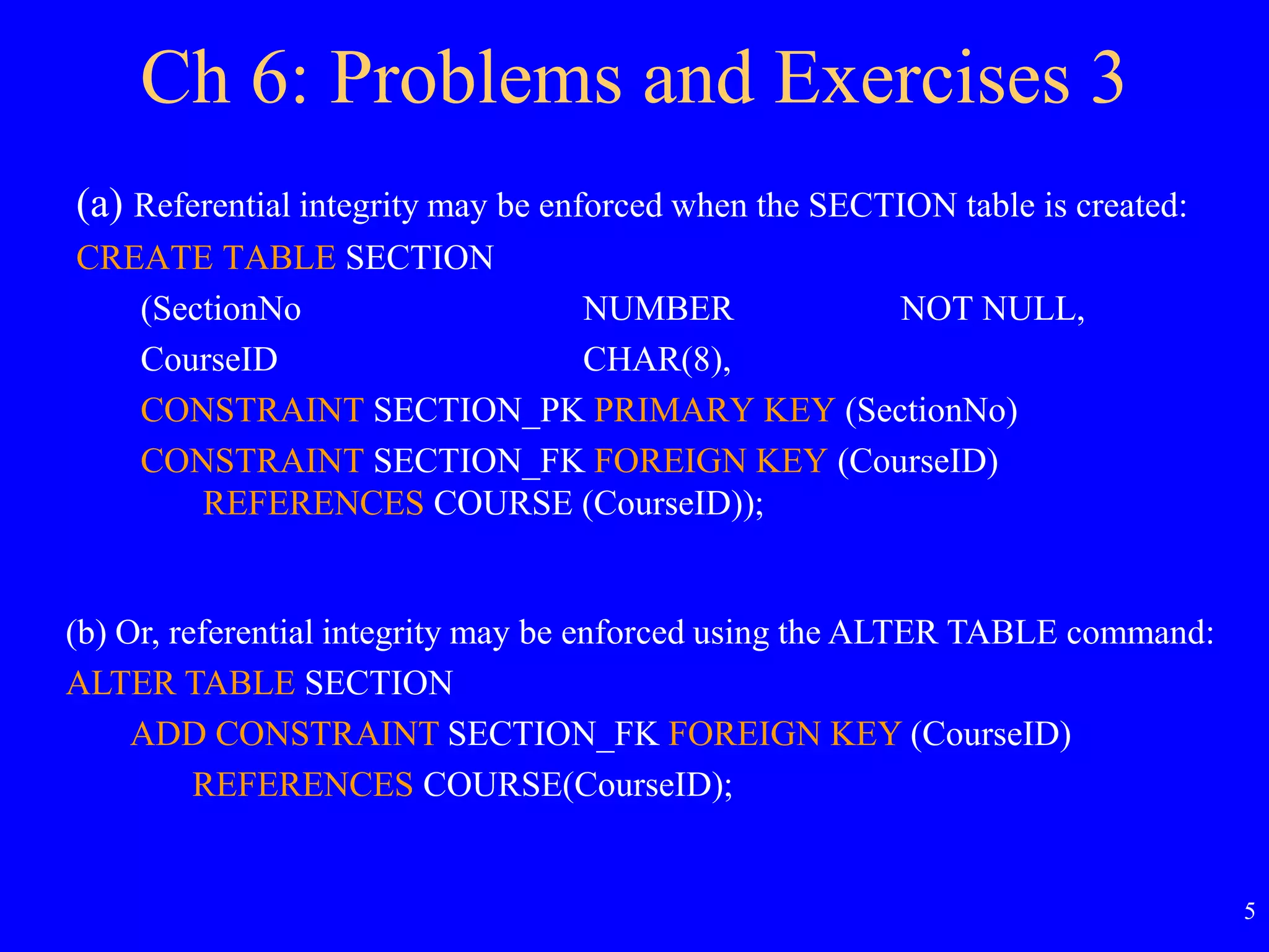 5
Ch 6: Problems and Exercises 3
(a) Referential integrity may be enforced when the SECTION table is created:
CREATE TABLE SECTION
(SectionNo NUMBER NOT NULL,
CourseID CHAR(8),
CONSTRAINT SECTION_PK PRIMARY KEY (SectionNo)
CONSTRAINT SECTION_FK FOREIGN KEY (CourseID)
REFERENCES COURSE (CourseID));
(b) Or, referential integrity may be enforced using the ALTER TABLE command:
ALTER TABLE SECTION
ADD CONSTRAINT SECTION_FK FOREIGN KEY (CourseID)
REFERENCES COURSE(CourseID);
 