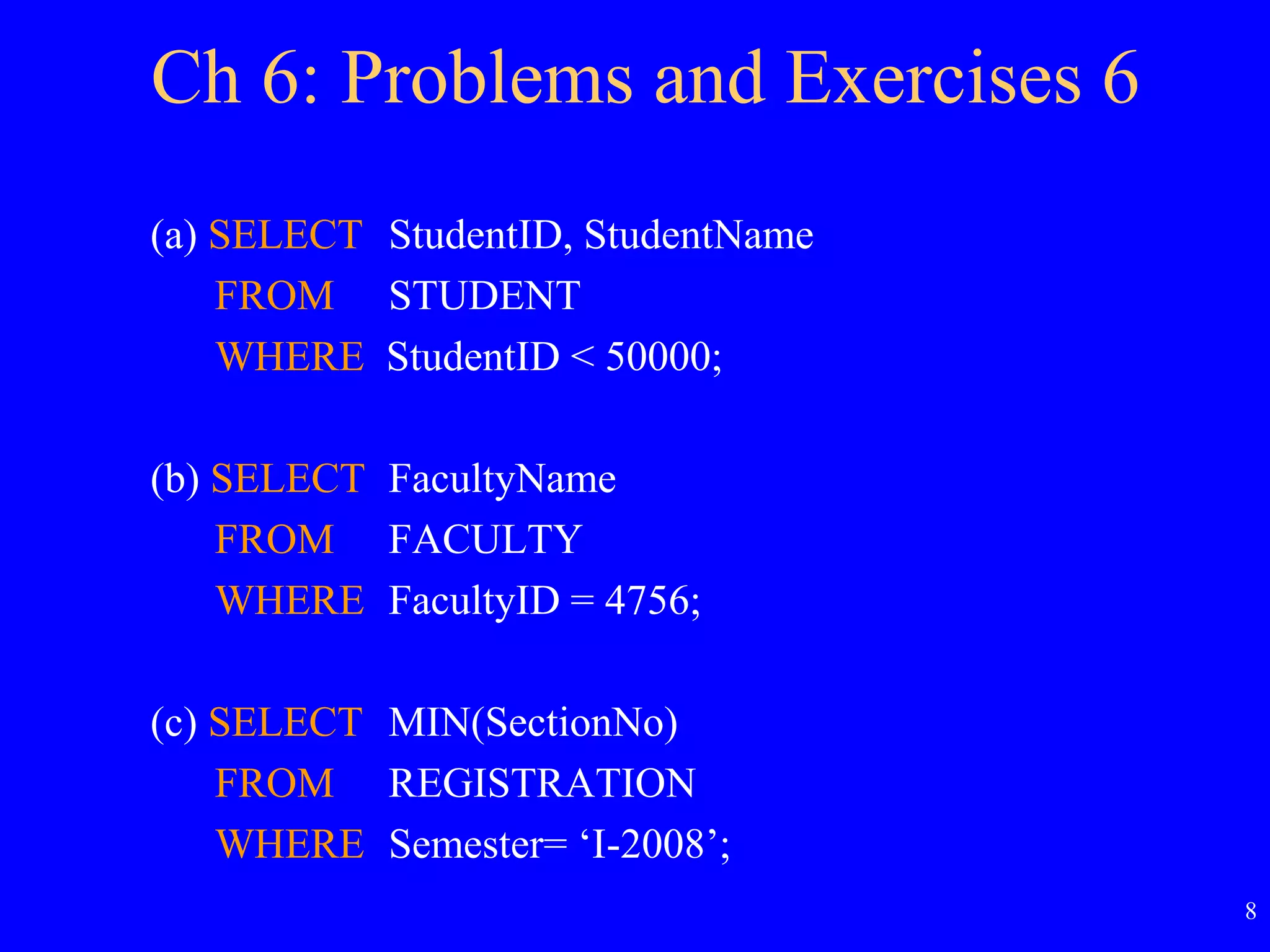 8
Ch 6: Problems and Exercises 6
(a) SELECT StudentID, StudentName
FROM STUDENT
WHERE StudentID < 50000;
(b) SELECT FacultyName
FROM FACULTY
WHERE FacultyID = 4756;
(c) SELECT MIN(SectionNo)
FROM REGISTRATION
WHERE Semester= ‘I-2008’;
 