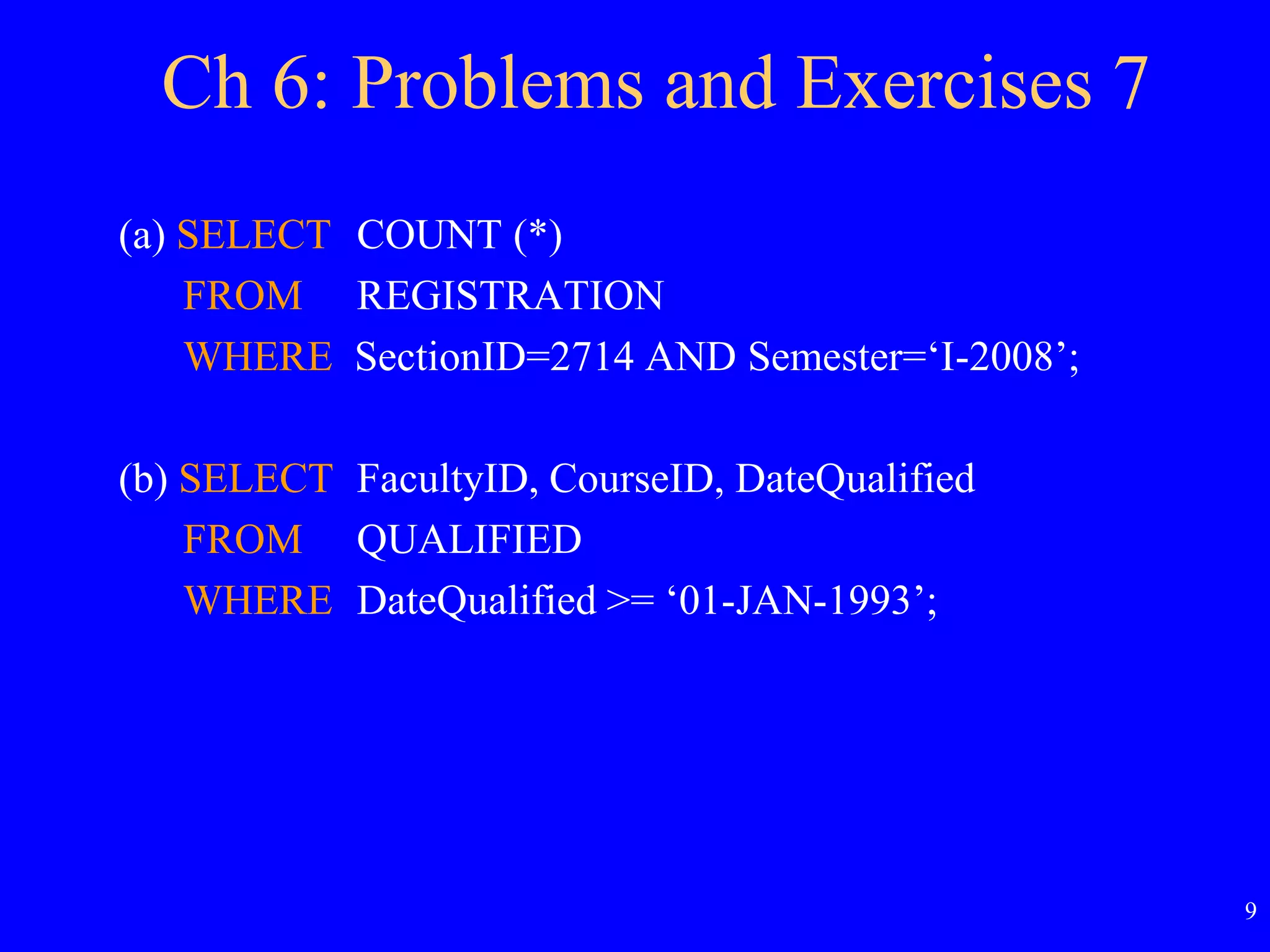 9
Ch 6: Problems and Exercises 7
(a) SELECT COUNT (*)
FROM REGISTRATION
WHERE SectionID=2714 AND Semester=‘I-2008’;
(b) SELECT FacultyID, CourseID, DateQualified
FROM QUALIFIED
WHERE DateQualified >= ‘01-JAN-1993’;
 