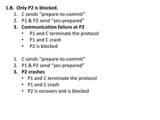 1.B. Only P2 is blocked.
1. C sends “prepare-to-commit”
2. P1 & P2 send “yes-prepared”
3. Communication failure at P2
• P1 and C terminate the protocol
• P1 and C crash
• P2 is blocked
1. C sends “prepare-to-commit”
2. P1 & P2 send “yes-prepared”
3. P2 crashes
• P1 and C terminate the protocol
• P1 and C crash
• P2 is recovers and is blocked
 