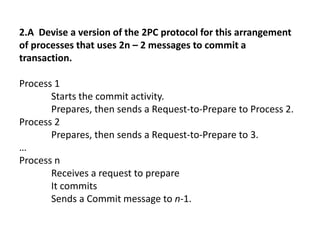 2.A Devise a version of the 2PC protocol for this arrangement
of processes that uses 2n – 2 messages to commit a
transaction.
Process 1
Starts the commit activity.
Prepares, then sends a Request-to-Prepare to Process 2.
Process 2
Prepares, then sends a Request-to-Prepare to 3.
…
Process n
Receives a request to prepare
It commits
Sends a Commit message to n-1.
 