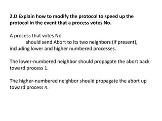 2.D Explain how to modify the protocol to speed up the
protocol in the event that a process votes No.
A process that votes No
should send Abort to its two neighbors (if present),
including lower and higher numbered processes.
The lower-numbered neighbor should propagate the abort back
toward process 1.
The higher-numbered neighbor should propagate the abort up
toward process n.
 