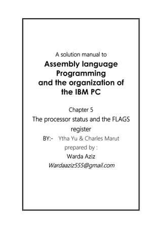 A solution manual to
Assembly language
Programming
and the organization of
the IBM PC
Chapter 5
The processor status and the FLAGS
register
BY:- Ytha Yu & Charles Marut
prepared by :
Warda Aziz
Wardaaziz555@gmail.com
 