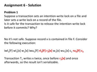 Assignment 6 - Solution
Problem 1
Suppose a transaction sets an intention-write lock on a file and
later sets a write lock on a record of the file.
Is it safe for the transaction to release the intention-write lock
before it commits? Why?
No it’s not safe. Suppose record x is contained in file F. Consider
the following execution:
iwl1[F] wl1[x] w1[x] iwu1[F] rl2[F] r2[x] w1[x] wu1[x] c1 ru2[F] c2
Transaction T1 writes x twice, once before r2[x] and once
afterwards, so the result isn’t serializable.
 