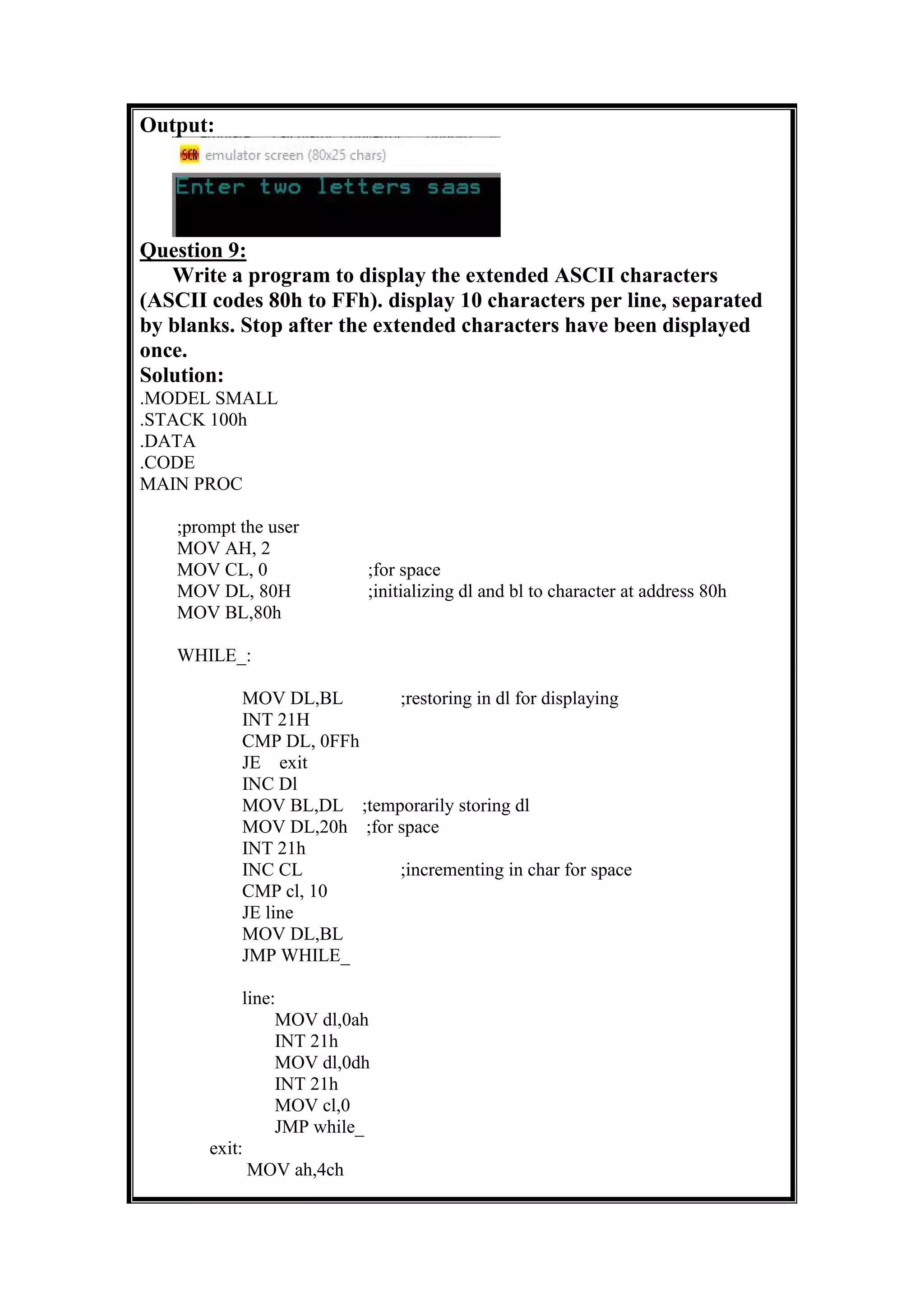 Output:
Question 9:
Write a program to display the extended ASCII characters
(ASCII codes 80h to FFh). display 10 characters per line, separated
by blanks. Stop after the extended characters have been displayed
once.
Solution:
.MODEL SMALL
.STACK 100h
.DATA
.CODE
MAIN PROC
;prompt the user
MOV AH, 2
MOV CL, 0 ;for space
MOV DL, 80H ;initializing dl and bl to character at address 80h
MOV BL,80h
WHILE_:
MOV DL,BL ;restoring in dl for displaying
INT 21H
CMP DL, 0FFh
JE exit
INC Dl
MOV BL,DL ;temporarily storing dl
MOV DL,20h ;for space
INT 21h
INC CL ;incrementing in char for space
CMP cl, 10
JE line
MOV DL,BL
JMP WHILE_
line:
MOV dl,0ah
INT 21h
MOV dl,0dh
INT 21h
MOV cl,0
JMP while_
exit:
MOV ah,4ch
 