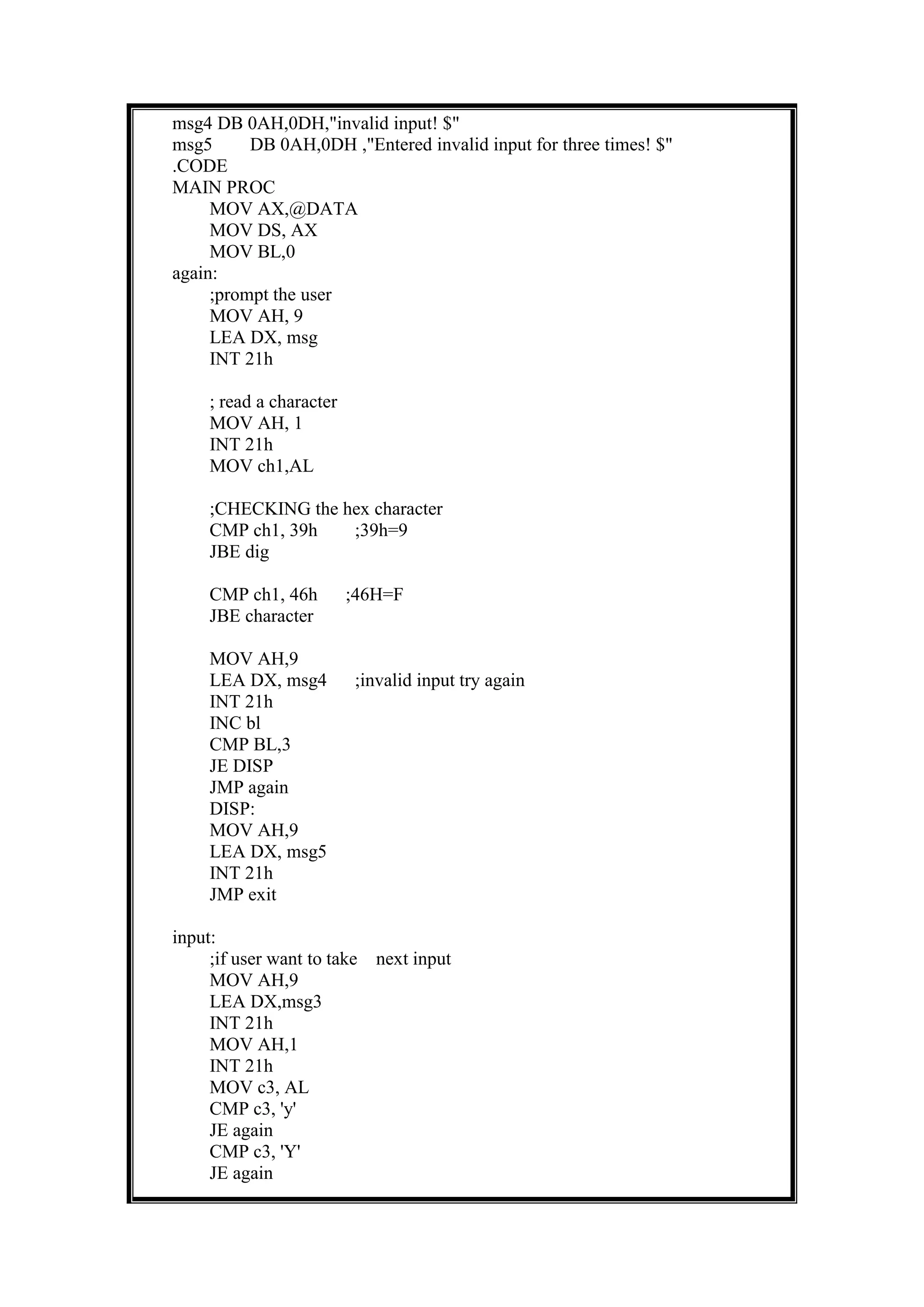 msg4 DB 0AH,0DH,"invalid input! $"
msg5 DB 0AH,0DH ,"Entered invalid input for three times! $"
.CODE
MAIN PROC
MOV AX,@DATA
MOV DS, AX
MOV BL,0
again:
;prompt the user
MOV AH, 9
LEA DX, msg
INT 21h
; read a character
MOV AH, 1
INT 21h
MOV ch1,AL
;CHECKING the hex character
CMP ch1, 39h ;39h=9
JBE dig
CMP ch1, 46h ;46H=F
JBE character
MOV AH,9
LEA DX, msg4 ;invalid input try again
INT 21h
INC bl
CMP BL,3
JE DISP
JMP again
DISP:
MOV AH,9
LEA DX, msg5
INT 21h
JMP exit
input:
;if user want to take next input
MOV AH,9
LEA DX,msg3
INT 21h
MOV AH,1
INT 21h
MOV c3, AL
CMP c3, 'y'
JE again
CMP c3, 'Y'
JE again
 