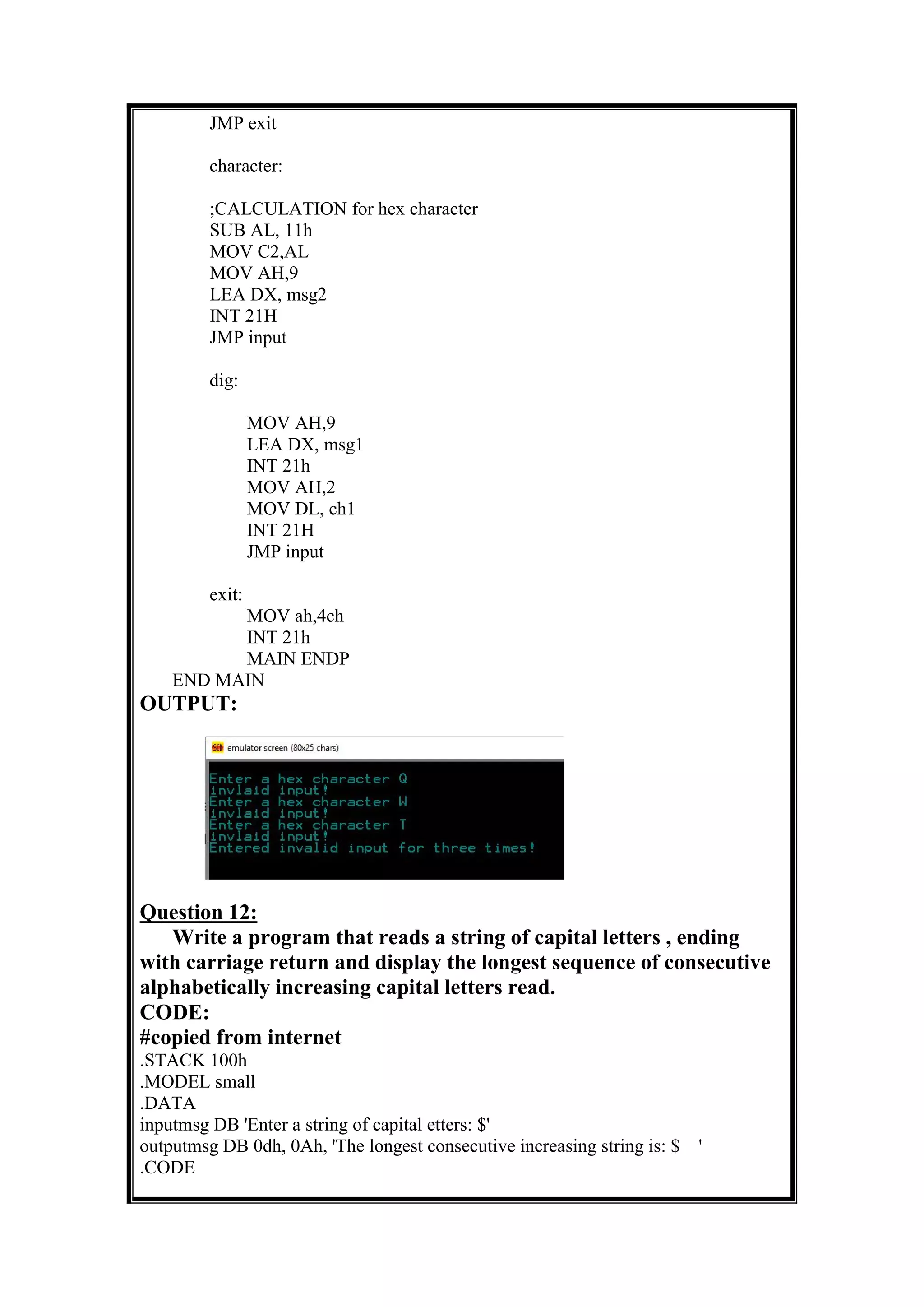 JMP exit
character:
;CALCULATION for hex character
SUB AL, 11h
MOV C2,AL
MOV AH,9
LEA DX, msg2
INT 21H
JMP input
dig:
MOV AH,9
LEA DX, msg1
INT 21h
MOV AH,2
MOV DL, ch1
INT 21H
JMP input
exit:
MOV ah,4ch
INT 21h
MAIN ENDP
END MAIN
OUTPUT:
Question 12:
Write a program that reads a string of capital letters , ending
with carriage return and display the longest sequence of consecutive
alphabetically increasing capital letters read.
CODE:
#copied from internet
.STACK 100h
.MODEL small
.DATA
inputmsg DB 'Enter a string of capital etters: $'
outputmsg DB 0dh, 0Ah, 'The longest consecutive increasing string is: $ '
.CODE
 