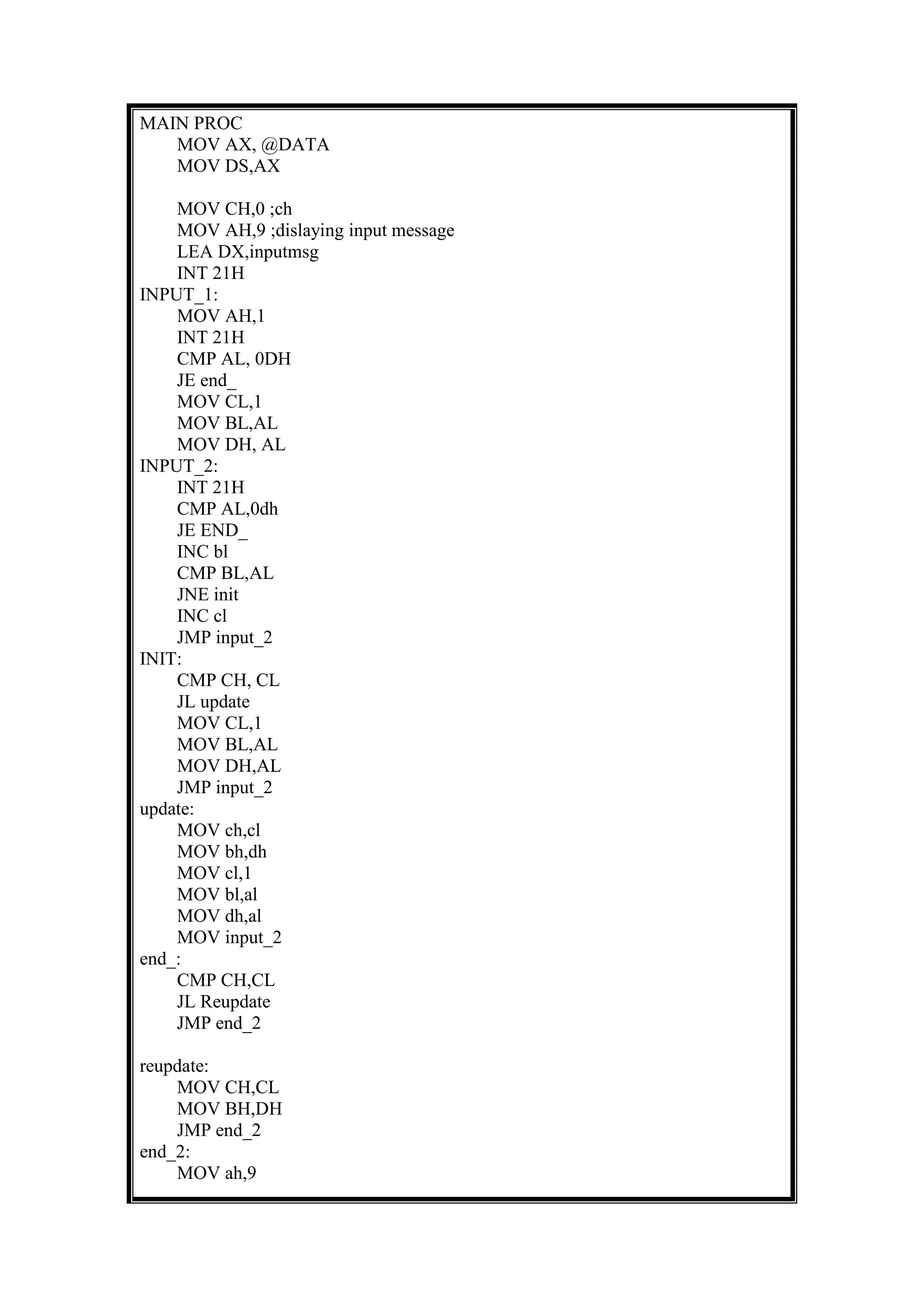 MAIN PROC
MOV AX, @DATA
MOV DS,AX
MOV CH,0 ;ch
MOV AH,9 ;dislaying input message
LEA DX,inputmsg
INT 21H
INPUT_1:
MOV AH,1
INT 21H
CMP AL, 0DH
JE end_
MOV CL,1
MOV BL,AL
MOV DH, AL
INPUT_2:
INT 21H
CMP AL,0dh
JE END_
INC bl
CMP BL,AL
JNE init
INC cl
JMP input_2
INIT:
CMP CH, CL
JL update
MOV CL,1
MOV BL,AL
MOV DH,AL
JMP input_2
update:
MOV ch,cl
MOV bh,dh
MOV cl,1
MOV bl,al
MOV dh,al
MOV input_2
end_:
CMP CH,CL
JL Reupdate
JMP end_2
reupdate:
MOV CH,CL
MOV BH,DH
JMP end_2
end_2:
MOV ah,9
 