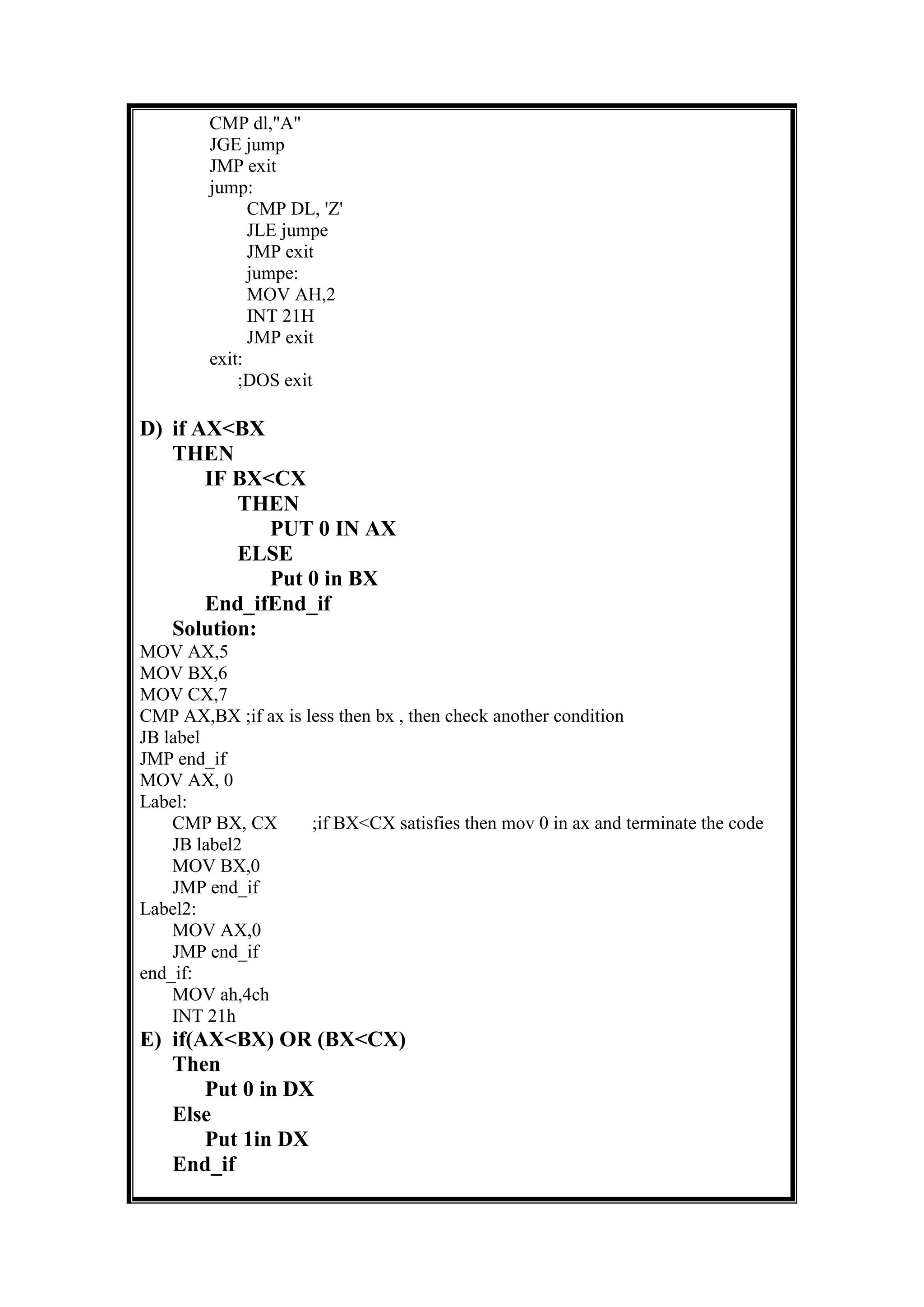 CMP dl,"A"
JGE jump
JMP exit
jump:
CMP DL, 'Z'
JLE jumpe
JMP exit
jumpe:
MOV AH,2
INT 21H
JMP exit
exit:
;DOS exit
D) if AX<BX
THEN
IF BX<CX
THEN
PUT 0 IN AX
ELSE
Put 0 in BX
End_ifEnd_if
Solution:
MOV AX,5
MOV BX,6
MOV CX,7
CMP AX,BX ;if ax is less then bx , then check another condition
JB label
JMP end_if
MOV AX, 0
Label:
CMP BX, CX ;if BX<CX satisfies then mov 0 in ax and terminate the code
JB label2
MOV BX,0
JMP end_if
Label2:
MOV AX,0
JMP end_if
end_if:
MOV ah,4ch
INT 21h
E) if(AX<BX) OR (BX<CX)
Then
Put 0 in DX
Else
Put 1in DX
End_if
 
