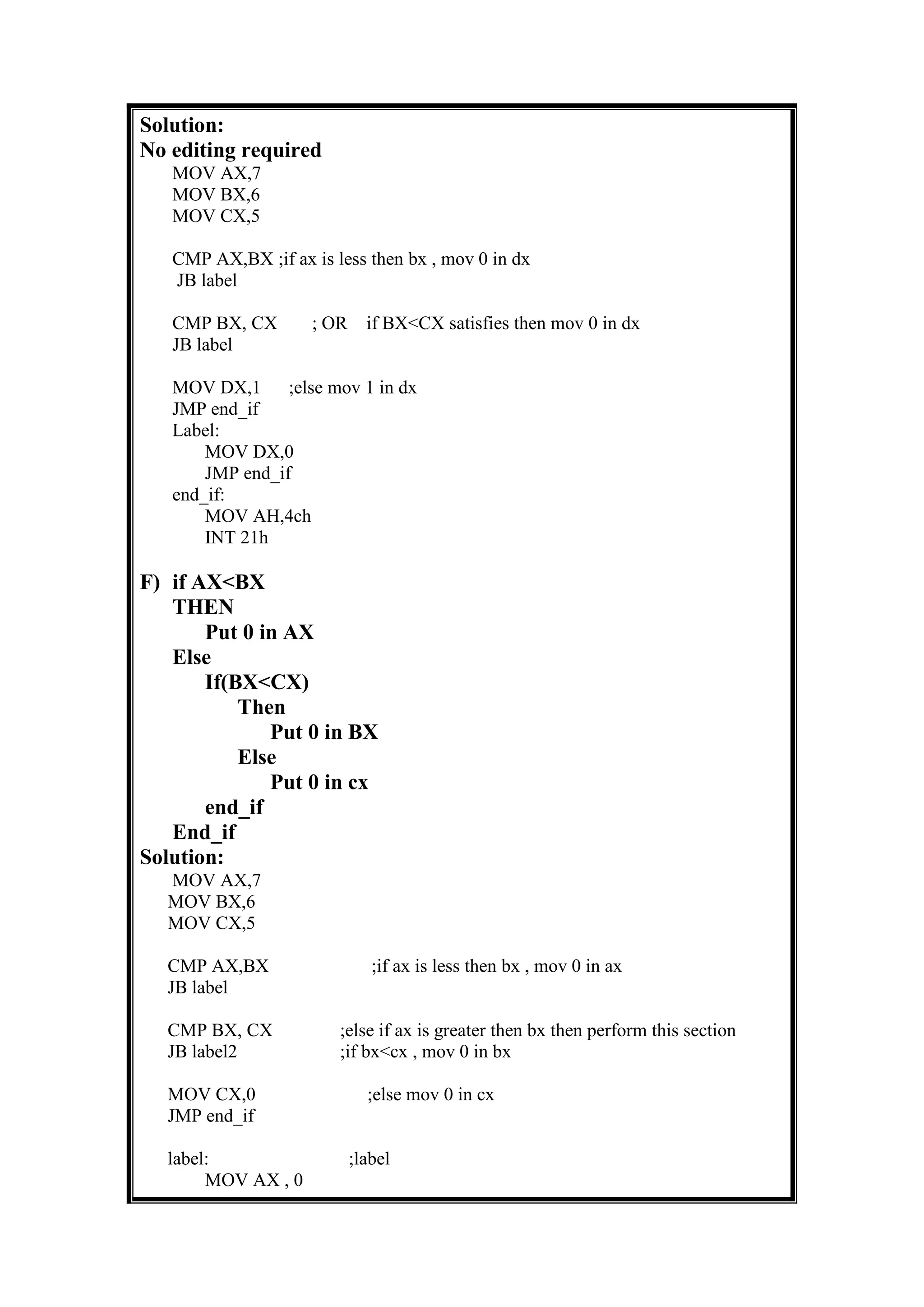 Solution:
No editing required
MOV AX,7
MOV BX,6
MOV CX,5
CMP AX,BX ;if ax is less then bx , mov 0 in dx
JB label
CMP BX, CX ; OR if BX<CX satisfies then mov 0 in dx
JB label
MOV DX,1 ;else mov 1 in dx
JMP end_if
Label:
MOV DX,0
JMP end_if
end_if:
MOV AH,4ch
INT 21h
F) if AX<BX
THEN
Put 0 in AX
Else
If(BX<CX)
Then
Put 0 in BX
Else
Put 0 in cx
end_if
End_if
Solution:
MOV AX,7
MOV BX,6
MOV CX,5
CMP AX,BX ;if ax is less then bx , mov 0 in ax
JB label
CMP BX, CX ;else if ax is greater then bx then perform this section
JB label2 ;if bx<cx , mov 0 in bx
MOV CX,0 ;else mov 0 in cx
JMP end_if
label: ;label
MOV AX , 0
 