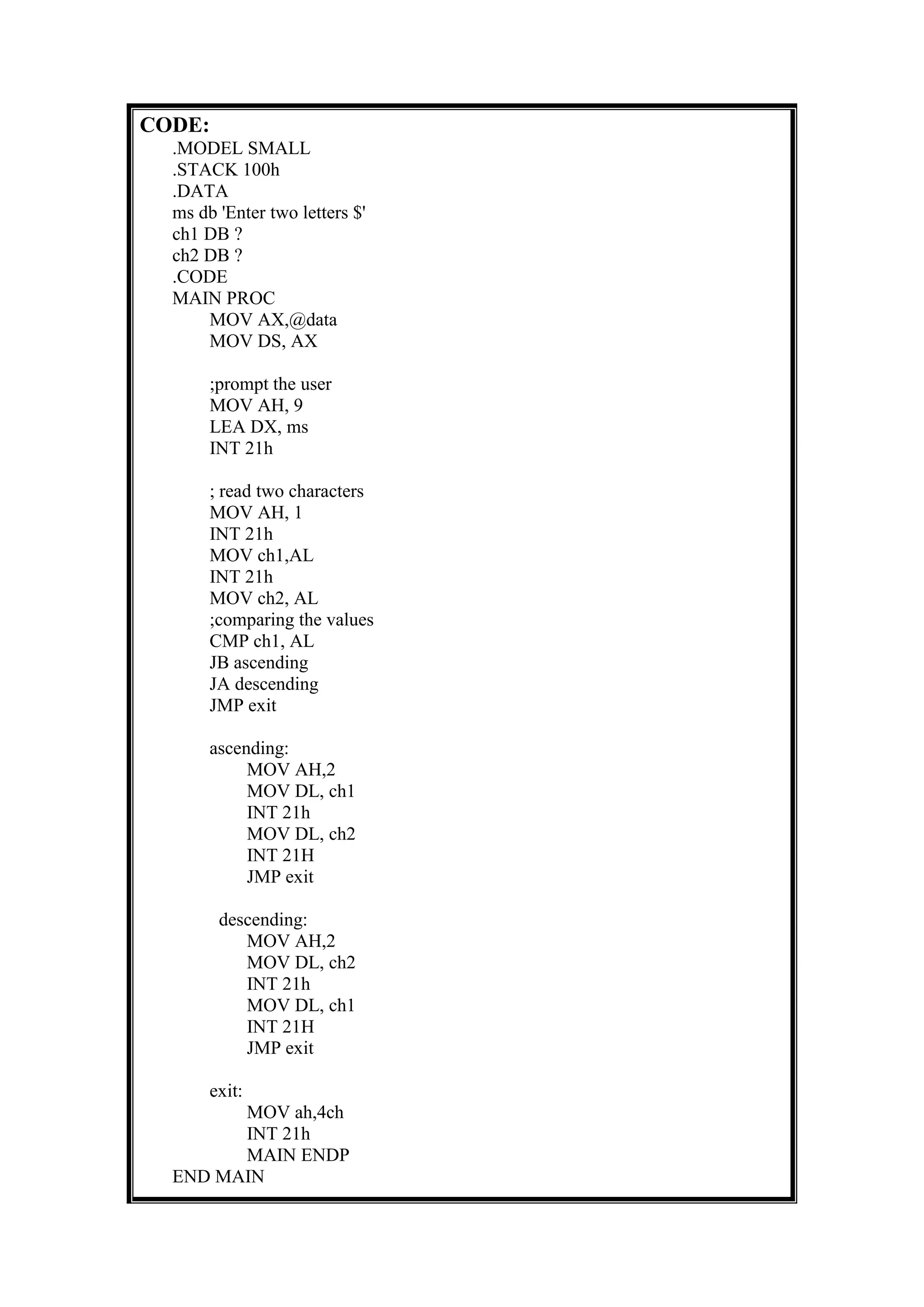 CODE:
.MODEL SMALL
.STACK 100h
.DATA
ms db 'Enter two letters $'
ch1 DB ?
ch2 DB ?
.CODE
MAIN PROC
MOV AX,@data
MOV DS, AX
;prompt the user
MOV AH, 9
LEA DX, ms
INT 21h
; read two characters
MOV AH, 1
INT 21h
MOV ch1,AL
INT 21h
MOV ch2, AL
;comparing the values
CMP ch1, AL
JB ascending
JA descending
JMP exit
ascending:
MOV AH,2
MOV DL, ch1
INT 21h
MOV DL, ch2
INT 21H
JMP exit
descending:
MOV AH,2
MOV DL, ch2
INT 21h
MOV DL, ch1
INT 21H
JMP exit
exit:
MOV ah,4ch
INT 21h
MAIN ENDP
END MAIN
 