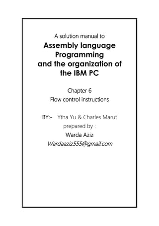 A solution manual to
Assembly language
Programming
and the organization of
the IBM PC
Chapter 6
Flow control instructions
BY:- Ytha Yu & Charles Marut
prepared by :
Warda Aziz
Wardaaziz555@gmail.com
 