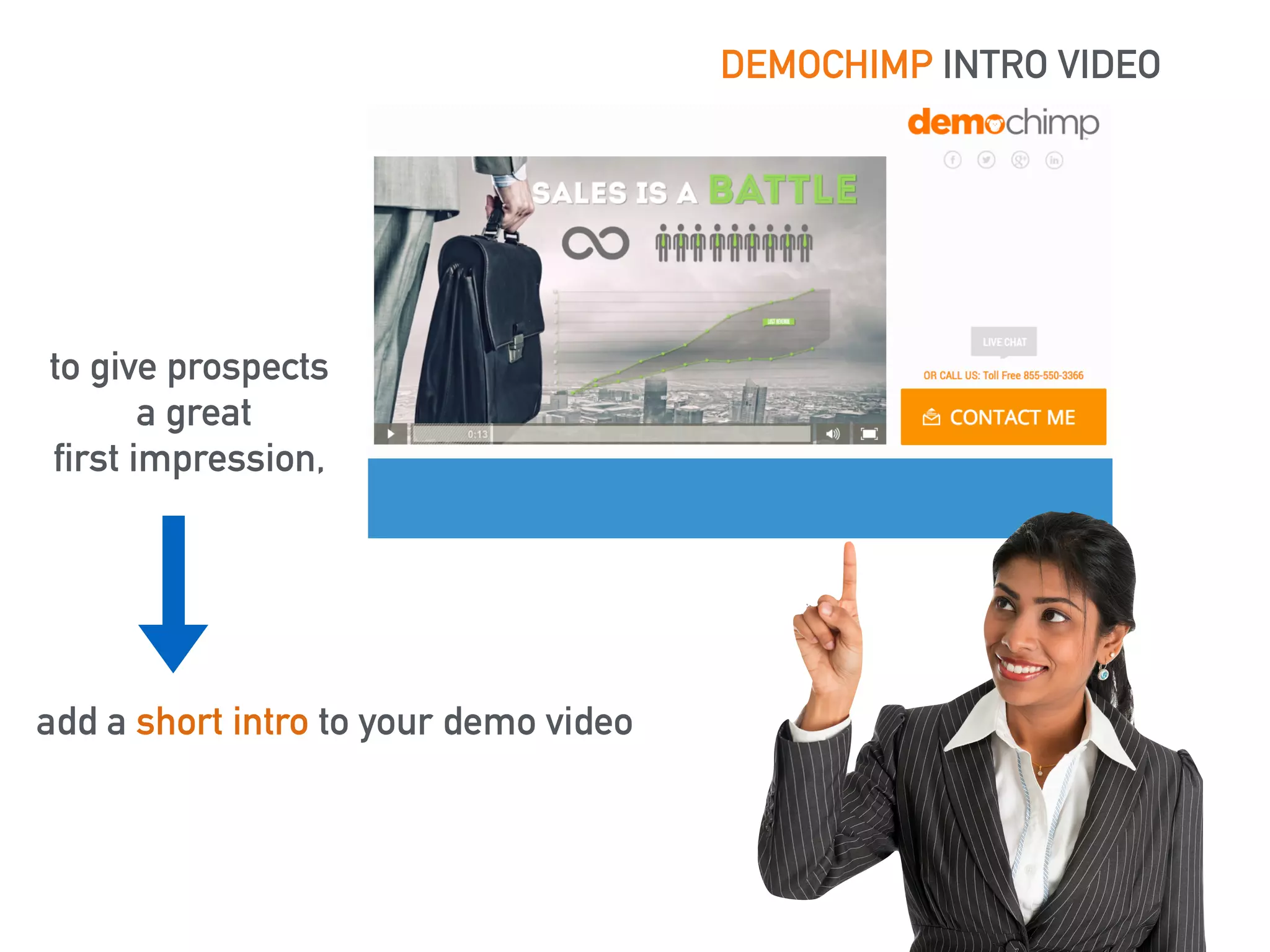 DEMOCHIMP INTRO VIDEO 
to give prospects 
a great 
first impression, 
add a short intro to your demo video 
 