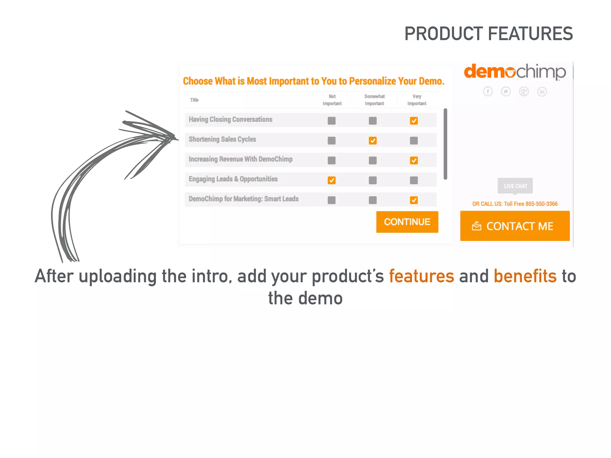 PRODUCT FEATURES 
https://lh5.googleusercontent.com/XSlBvj72t-ziHJItGXoKAxRedrq67ocx0tz- 
MKzLHA_RnflT8mvHqgW1nVhTueulrRr3Bg=s190 
After uploading the intro, add your product’s features and benefits to 
the demo 
 