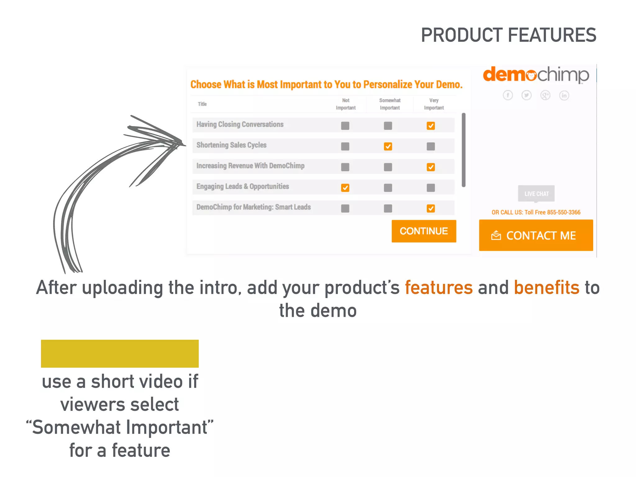 PRODUCT FEATURES 
https://lh5.googleusercontent.com/XSlBvj72t-ziHJItGXoKAxRedrq67ocx0tz- 
MKzLHA_RnflT8mvHqgW1nVhTueulrRr3Bg=s190 
After uploading the intro, add your product’s features and benefits to 
the demo 
use a short video if 
viewers select 
“Somewhat Important” 
for a feature 
 