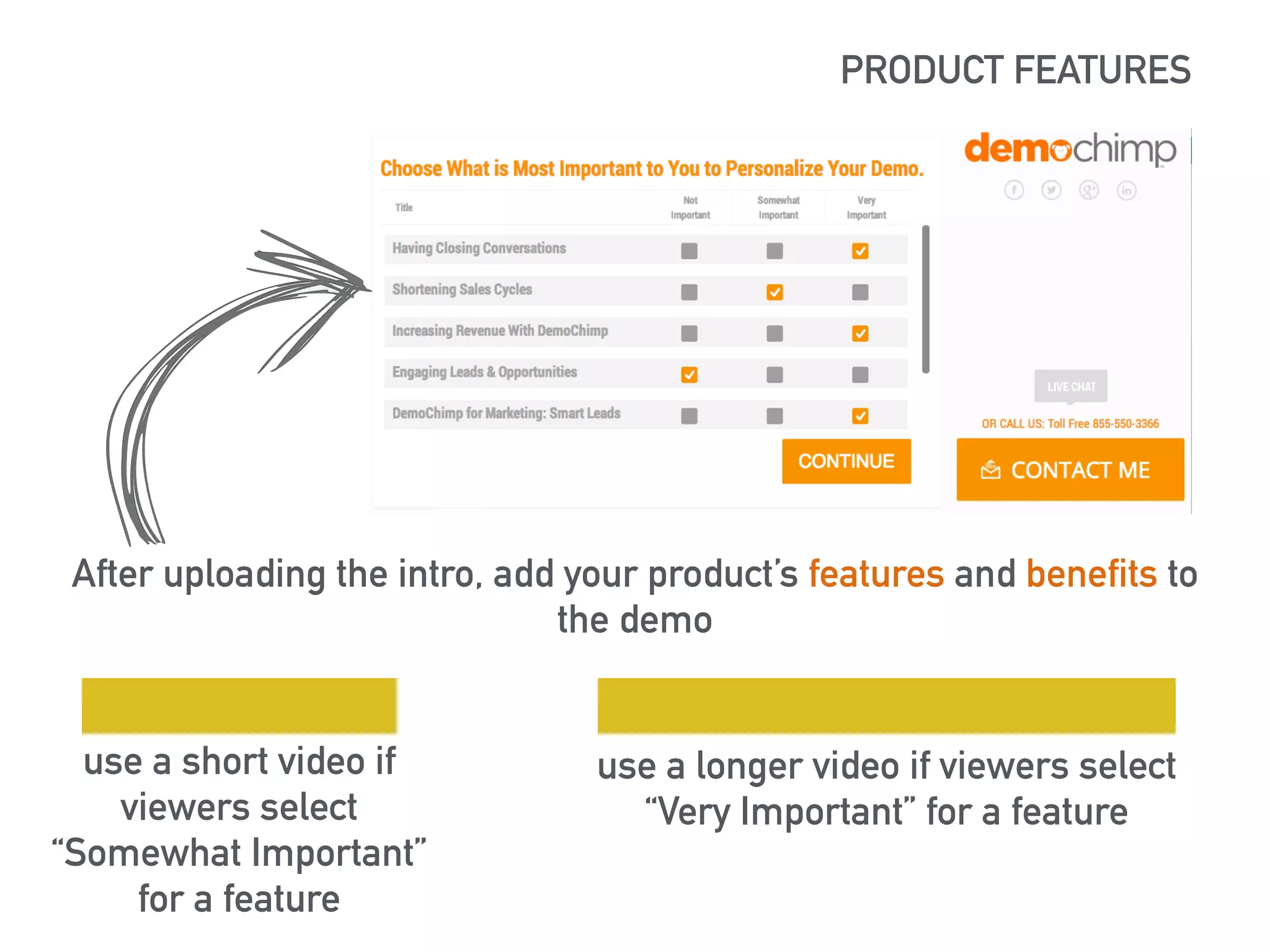PRODUCT FEATURES 
https://lh5.googleusercontent.com/XSlBvj72t-ziHJItGXoKAxRedrq67ocx0tz- 
MKzLHA_RnflT8mvHqgW1nVhTueulrRr3Bg=s190 
After uploading the intro, add your product’s features and benefits to 
the demo 
use a short video if 
viewers select 
“Somewhat Important” 
for a feature 
use a longer video if viewers select 
“Very Important” for a feature 
 