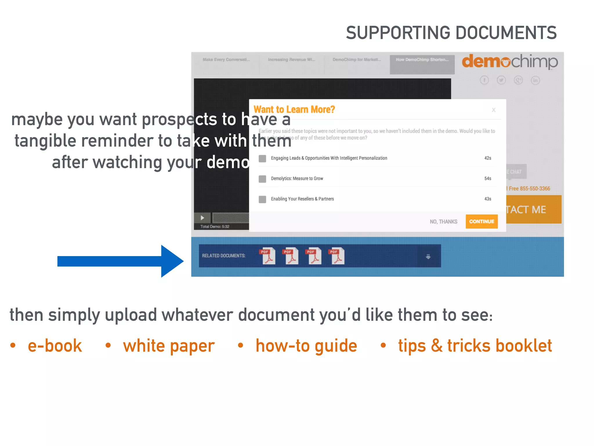 SUPPORTING DOCUMENTS 
maybe you want prospects to have a 
tangible reminder to take with them 
after watching your demo 
https://lh5.googleusercontent.com/XSlBvj72t-ziHJItGXoKAxRedrq67ocx0tz- 
MKzLHA_RnflT8mvHqgW1nVhTueulrRr3Bg=s190 
then simply upload whatever document you’d like them to see: 
• e-book • white paper • how-to guide • tips & tricks booklet 
 