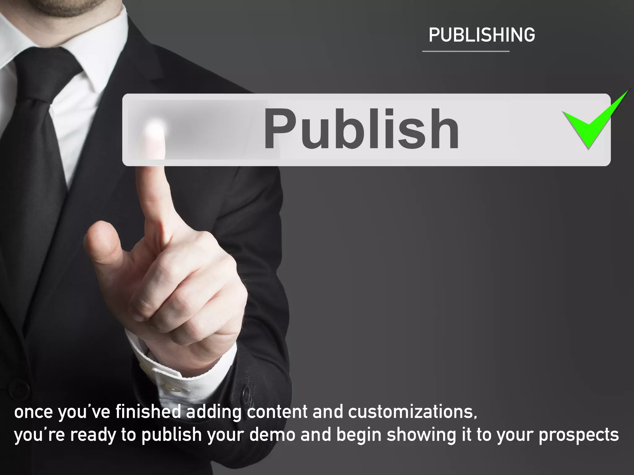 PUBLISHING 
https://lh5.googleusercontent.com/XSlBvj72t-ziHJItGXoKAxRedrq67ocx0tz- 
MKzLHA_RnflT8mvHqgW1nVhTueulrRr3Bg=s190 
once you’ve finished adding content and customizations, 
you’re ready to publish your demo and begin showing it to your prospects 
 