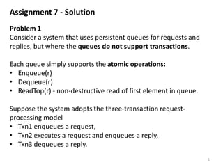 Assignment 7 - Solution
Problem 1
Consider a system that uses persistent queues for requests and
replies, but where the queues do not support transactions.
Each queue simply supports the atomic operations:
• Enqueue(r)
• Dequeue(r)
• ReadTop(r) - non-destructive read of first element in queue.
Suppose the system adopts the three-transaction request-
processing model
• Txn1 enqueues a request,
• Txn2 executes a request and enqueues a reply,
• Txn3 dequeues a reply.
1
 