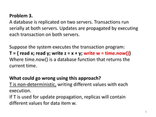 Problem 3.
A database is replicated on two servers. Transactions run
serially at both servers. Updates are propagated by executing
each transaction on both servers.
Suppose the system executes the transaction program:
T = { read x; read y; write z = x + y; write w = time.now()}
Where time.now() is a database function that returns the
current time.
What could go wrong using this approach?
T is non-deterministic, writing different values with each
execution.
If T is used for update propagation, replicas will contain
different values for data item w.
6
 