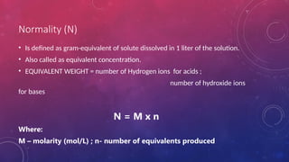 Normality (N)
• Is defined as gram-equivalent of solute dissolved in 1 liter of the solution.
• Also called as equivalent concentration.
• EQUIVALENT WEIGHT = number of Hydrogen ions for acids ;
number of hydroxide ions
for bases
N = M x n
Where:
M – molarity (mol/L) ; n- number of equivalents produced
 