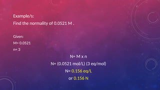 Example/s:
Find the normality of 0.0521 M .
Given:
M= 0.0521
n= 3
N= M x n
N= (0.0521 mol/L) (3 eq/mol)
N= 0.156 eq/L
or 0.156 N
 