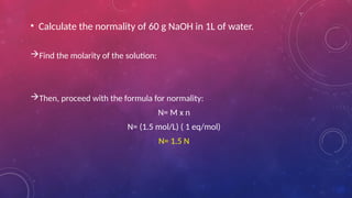 • Calculate the normality of 60 g NaOH in 1L of water.
Find the molarity of the solution:
Then, proceed with the formula for normality:
N= M x n
N= (1.5 mol/L) ( 1 eq/mol)
N= 1.5 N
 