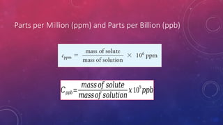 Parts per Million (ppm) and Parts per Billion (ppb)
𝐶𝑝𝑝𝑏=
𝑚𝑎𝑠𝑠𝑜𝑓 𝑠𝑜𝑙𝑢𝑡𝑒
𝑚𝑎𝑠𝑠𝑜𝑓 𝑠𝑜𝑙𝑢𝑡𝑖𝑜𝑛
𝑥10
9
𝑝𝑝𝑏
 