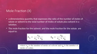 Mole Fraction (X)
• a dimensionless quantity that expresses the ratio of the number of moles of
solute or solvent to the total number of moles of solute plus solvent in a
solution.
• The mole fraction for the solvent and the mole fraction for the solute are
equal to:
 