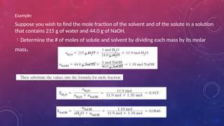 Example:
Suppose you wish to find the mole fraction of the solvent and of the solute in a solution
that contains 215 g of water and 44.0 g of NaOH.
Determine the # of moles of solute and solvent by dividing each mass by its molar
mass.
 