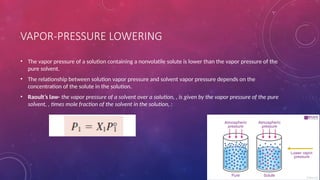 VAPOR-PRESSURE LOWERING
• The vapor pressure of a solution containing a nonvolatile solute is lower than the vapor pressure of the
pure solvent.
• The relationship between solution vapor pressure and solvent vapor pressure depends on the
concentration of the solute in the solution.
• Raoult’s law- the vapor pressure of a solvent over a solution, , is given by the vapor pressure of the pure
solvent, , times mole fraction of the solvent in the solution, :
 